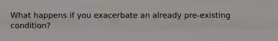 What happens if you exacerbate an already pre-existing condition?