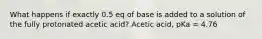 What happens if exactly 0.5 eq of base is added to a solution of the fully protonated acetic acid? Acetic acid, pKa = 4.76