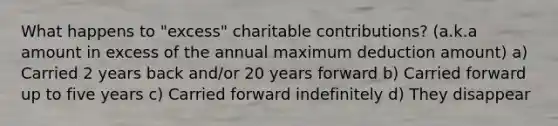 What happens to "excess" charitable contributions? (a.k.a amount in excess of the annual maximum deduction amount) a) Carried 2 years back and/or 20 years forward b) Carried forward up to five years c) Carried forward indefinitely d) They disappear