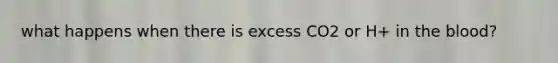 what happens when there is excess CO2 or H+ in the blood?