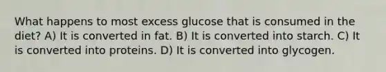 What happens to most excess glucose that is consumed in the diet? A) It is converted in fat. B) It is converted into starch. C) It is converted into proteins. D) It is converted into glycogen.