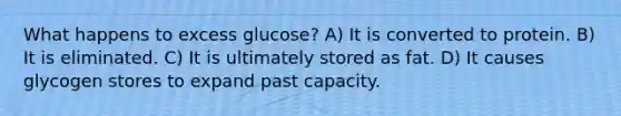 What happens to excess glucose? A) It is converted to protein. B) It is eliminated. C) It is ultimately stored as fat. D) It causes glycogen stores to expand past capacity.