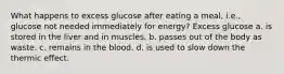 What happens to excess glucose after eating a meal, i.e., glucose not needed immediately for energy? Excess glucose a. is stored in the liver and in muscles. b. passes out of the body as waste. c. remains in the blood. d. is used to slow down the thermic effect.