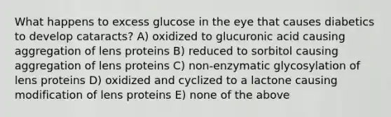 What happens to excess glucose in the eye that causes diabetics to develop cataracts? A) oxidized to glucuronic acid causing aggregation of lens proteins B) reduced to sorbitol causing aggregation of lens proteins C) non-enzymatic glycosylation of lens proteins D) oxidized and cyclized to a lactone causing modification of lens proteins E) none of the above