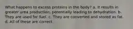 What happens to excess proteins in the body? a. It results in greater urea production, potentially leading to dehydration. b. They are used for fuel. c. They are converted and stored as fat. d. All of these are correct.