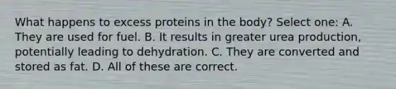 What happens to excess proteins in the body? Select one: A. They are used for fuel. B. It results in greater urea production, potentially leading to dehydration. C. They are converted and stored as fat. D. All of these are correct.