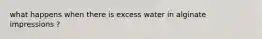 what happens when there is excess water in alginate impressions ?