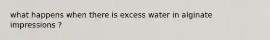 what happens when there is excess water in alginate impressions ?