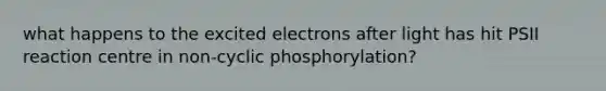 what happens to the excited electrons after light has hit PSII reaction centre in non-cyclic phosphorylation?