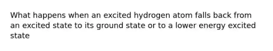 What happens when an excited hydrogen atom falls back from an excited state to its ground state or to a lower energy excited state