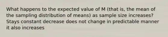 What happens to the expected value of M (that is, the mean of the sampling distribution of means) as sample size increases?​ Stays constant decrease does not change in predictable manner it also increases