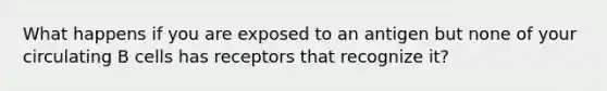 What happens if you are exposed to an antigen but none of your circulating B cells has receptors that recognize it?