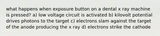 what happens when exposure button on a dental x ray machine is pressed? a) low voltage circuit is activated b) kilovolt potential drives photons to the target c) electrons slam against the target of the anode producing the x ray d) electrons strike the cathode