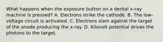 What happens when the exposure button on a dental x-ray machine is pressed? A. Electrons strike the cathode. B. The low-voltage circuit is activated. C. Electrons slam against the target of the anode producing the x-ray. D. Kilovolt potential drives the photons to the target.