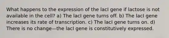 What happens to the expression of the lacI gene if lactose is not available in the cell? a) The lacI gene turns off. b) The lacI gene increases its rate of transcription. c) The lacI gene turns on. d) There is no change—the lacI gene is constitutively expressed.