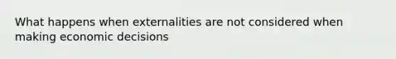 What happens when externalities are not considered when making economic decisions