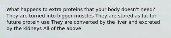 What happens to extra proteins that your body doesn't need? They are turned into bigger muscles They are stored as fat for future protein use They are converted by the liver and excreted by the kidneys All of the above