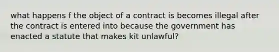 what happens f the object of a contract is becomes illegal after the contract is entered into because the government has enacted a statute that makes kit unlawful?