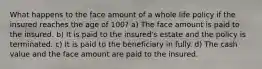 What happens to the face amount of a whole life policy if the insured reaches the age of 100? a) The face amount is paid to the insured. b) It is paid to the insured's estate and the policy is terminated. c) It is paid to the beneficiary in fully. d) The cash value and the face amount are paid to the insured.