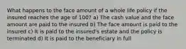 What happens to the face amount of a whole life policy if the insured reaches the age of 100? a) The cash value and the face amount are paid to the insured b) The face amount is paid to the insured c) It is paid to the insured's estate and the policy is terminated d) It is paid to the beneficiary in full