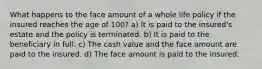 What happens to the face amount of a whole life policy if the insured reaches the age of 100? a) It is paid to the insured's estate and the policy is terminated. b) It is paid to the beneficiary in full. c) The cash value and the face amount are paid to the insured. d) The face amount is paid to the insured.