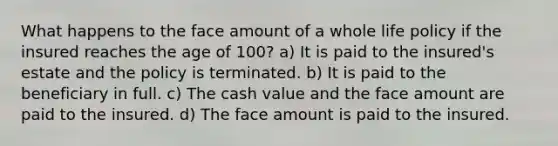 What happens to the face amount of a whole life policy if the insured reaches the age of 100? a) It is paid to the insured's estate and the policy is terminated. b) It is paid to the beneficiary in full. c) The cash value and the face amount are paid to the insured. d) The face amount is paid to the insured.