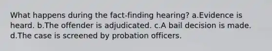 What happens during the fact-finding hearing? a.Evidence is heard. b.The offender is adjudicated. c.A bail decision is made. d.The case is screened by probation officers.