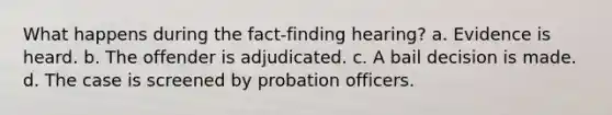 What happens during the fact-finding hearing? a. Evidence is heard. b. The offender is adjudicated. c. A bail decision is made. d. The case is screened by probation officers.