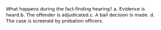 What happens during the fact-finding hearing? a. Evidence is heard.b. The offender is adjudicated.c. A bail decision is made. d. The case is screened by probation officers.