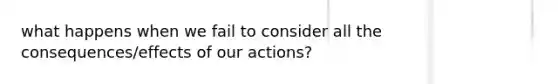 what happens when we fail to consider all the consequences/effects of our actions?