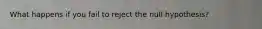 What happens if you fail to reject the null hypothesis?