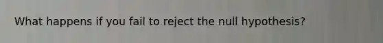 What happens if you fail to reject the null hypothesis?