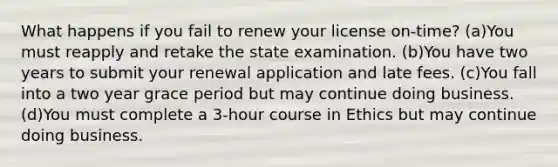 What happens if you fail to renew your license on-time? (a)You must reapply and retake the state examination. (b)You have two years to submit your renewal application and late fees. (c)You fall into a two year grace period but may continue doing business. (d)You must complete a 3-hour course in Ethics but may continue doing business.