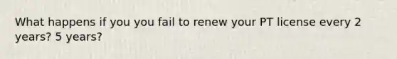 What happens if you you fail to renew your PT license every 2 years? 5 years?