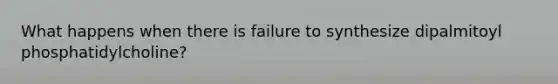 What happens when there is failure to synthesize dipalmitoyl phosphatidylcholine?