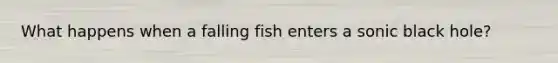 What happens when a falling fish enters a sonic black hole?