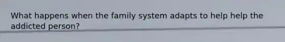 What happens when the family system adapts to help help the addicted person?