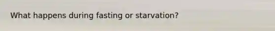 What happens during fasting or starvation?