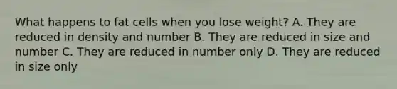 What happens to fat cells when you lose weight? A. They are reduced in density and number B. They are reduced in size and number C. They are reduced in number only D. They are reduced in size only