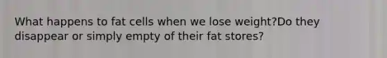 What happens to fat cells when we lose weight?Do they disappear or simply empty of their fat stores?