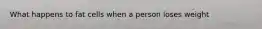 What happens to fat cells when a person loses weight
