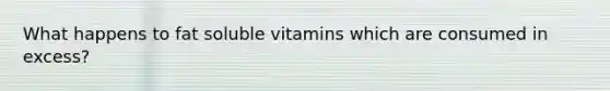 What happens to fat soluble vitamins which are consumed in excess?