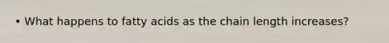 • What happens to fatty acids as the chain length increases?