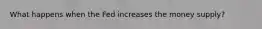 What happens when the Fed increases the money supply?