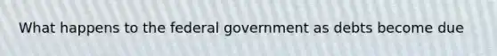 What happens to the federal government as debts become due