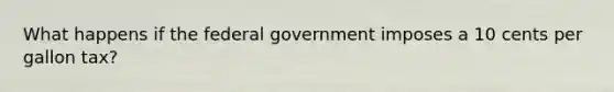 What happens if the federal government imposes a 10 cents per gallon tax?