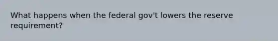 What happens when the federal gov't lowers the reserve requirement?