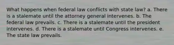 What happens when federal law conflicts with state law? a. There is a stalemate until the attorney general intervenes. b. The federal law prevails. c. There is a stalemate until the president intervenes. d. There is a stalemate until Congress intervenes. e. The state law prevails.