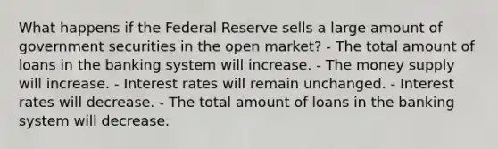 What happens if the Federal Reserve sells a large amount of government securities in the open market? - The total amount of loans in the banking system will increase. - The money supply will increase. - Interest rates will remain unchanged. - Interest rates will decrease. - The total amount of loans in the banking system will decrease.