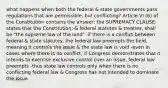 what happens when both the federal & state governments pass regulations that are permissible, but conflicting? Article VI (6) of the Constitution contains the answer: the SUPREMACY CLAUSE: states that the Constitution, & federal statutes & treaties, shall be "the supreme law of the land" -if there is a conflict between federal & state statutes, the federal law preempts the field, meaning it controls the issue & the state law is void -even in cases where there is no conflict, if Congress demonstrates that it intends to exercise exclusive control over an issue, federal law preempts -thus state law controls only when there is no conflicting federal law & Congress has not intended to dominate the issue.